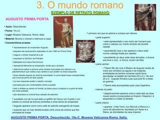 3. O mundo romano
EXEMPLO DE RETRATO ROMANO
AUGUSTO PRIMA PORTA
• Autor: Descoñecido
• Fecha: 19 a.C.
• Lugar: Museos Vaticanos. Roma. Italia
• Material: Bronce o orixinal e mármore a copia
• Características propias:

• representación do emperador Augusto
• atopada nas excavacións realizadas no ano 1863 en Prima Porta
• inagura o retrato imperial de a pé
• inspirada no Doríforo de Policleto
• fidelidade aos trazos fisonómicos
• representa fielmente ao emperador, aínda que o ensalza

• primeira vez que se adorna a coiraza con relevos:
• parte superior:

• está representado o ceo como ser humano que
cobre a cabeza cun manto símbolo da bóveda
celeste
• ascendendo cara o ceo aparece o deus solar
nunha cuádriga tirada por cabalos
• precédenlle ao deus solar dúas doncelas: a Aurora
que leva o rocó ; e Venus, luceiro da Alba
• parte central:

• na man esquerda sostén o bastón consular

• Tiberio fillo de Livia e fillastro de Augusto recibe de
mans dun emisario as aguias e as insignias
arrebatadas ás lexións romanas cando foron
derrotadas na batalla de Carnhae (53 a.C.). No ano
20 a.C. Augusto firmará a paz que porá fin a todas
as guerras.

• pensada para ser contemplada contra a parede

• Tiberio está acompañado pola Loba Capitolina

• viste túnica sobre a cal leva unha coiraza musculada con relevos e un
paludamentum que rodea a súa cadeira e que sostén co brazo esquerdo
• brazo dereito erguido en sinal de autoridade. A curva deste brazo corespóndese
coa curva da perna do lado oposto

• todo o énfase se centra no frontal; os lados pouco coidados e a parte de atrás
non está acabada
• pés descalzos (o orixinal leva calzado do exército)

• suxeitado cun pé no que está un golfiño de Venus con Cupido ( non
esistía no orixinal de bronce) simboliza a orixe divina do emperador
• Augusto aparece como como xefe do exército arengando ás tropas
• suponse que na man dereita levaba unha coroa da victoria que lles
amosaba ás tropas

• laterais do peito:
• alegóricamente aparece unha a cada lado as dúas
novas rexións incorporadas ao Imperio: Hispania ( á
esquerda) e a Galia (á dereita)
• parte inferior:
• aparece a Nai Terra, con Rómulo e Remo e o
corno da abundancia, escoltado por Apolo e e
Diana, as divinidades da casa imperial

AUGUSTO PRIMA PORTA. Descoñecido. 19a.C. Museos Vaticanos.Roma. Italia.

 