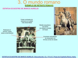 3. O mundo romano
EXEMPLO DE RETRATO ROMANO
ESTATUA ECUESTRE DE MARCO AURELIO

Fortes contrastes de
claroscuro en cabelo
máis desarrollado

Realizada en
bronce ( varias
pezas ensambladas)

Modelo arquetípico:
con túnica
de soldado revisaba
ás tropas

Contraste verticalidade
do emperador con
formas curvas do cabalo

ESTATUA ECUESTRE DE MARCO AURELIO. Descoñecido. Ca. 173 d.C. Praza do Capitolio.Roma. Italia.

 