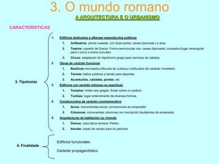 3. O mundo romano
A ARQUITECTURA E O URBANISMO
CARACTERÍSTICAS
1.

Edificios dedicados a albergar espectáculos públicos
1.
2.

Teatros: copiado de Grecia. Forma semicircular con: cavea (bancada), orquestra (lugar rectangular
para o coro) e scena (circular)

3.
2.

Anfiteatros: planta ovalada, con dúas partes: cavea (bancada ) e area.

Circos: adaptación do hipódromo grego para carreiras de cabalos

Obras de carácter funcional:
1.
2.

3.

Termas: baños públicos e tamén para deportes

3.

3. Tipoloxías

Basílicas:mercaados,tribunais de xustiza,e institucións de carácter monetario.

Acueductos, calzadas, pontes, etc

Edificios con sentido relixioso ou espiritual:
1.
2.

4.

Templos: imitan aos gregos. Están sobre un podium.
Tumbas: lugar enterramento de diversas formas.

Construccións de carácter conmemorativo:
1.
2.

5.

Arcos: monumentais arcos; conmemoran ao emperador
Columnas: comunentais columnas con inscripción laudatorias do emperador

Arquitecturas de habitación ou vivenda
1.

Domus: casa típica ramana. Partes:

2.

Insulae: casas de campo para os patricios.

Edificios funcionales
4. Finalidade
Carácter propagandístico

 