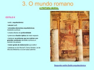 3. O mundo romano
A PINTURA MURAL

ESTILO II
• estilo

arquitectónico

• século I a.C.
• simulaba elementos arquitetónicos
mediante a pintura
• creaba efectos de profundidade
• potencia a ilusión óptica de maior espacio
• destacan as pinturas que se cubrían con
grandes ventanais dándolle á pintura un
carácter de paisaxe
• maior grado de elaboración que estilo I
• destacan os da Vila de P. Fanio Sinistor, os de
Vila dos Misterios e os de Casa Labirinto

Segundo estilo.Estilo arquitectónico

 