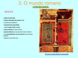 3. O mundo romano
A PINTURA MURAL
ESTILO III

• estilo ornamental

• últimas décadas do século I a.C.
• arquitectura fantástica
• perspectivas imposibles
• non ocupan todo o muro
• panel central con gran pintura
• paneis laterais con escenas de menor tamaño
• ían acompañados con esculturas que parecían
sostelos
• detacan os de Vila Livia

Terceiro estilo.Estilo ornamental

 