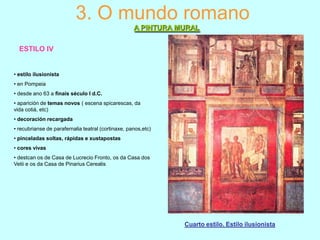 3. O mundo romano
A PINTURA MURAL
ESTILO IV

• estilo ilusionista

• en Pompeia
• desde ano 63 a finais século I d.C.
• aparición de temas novos ( escena spicarescas, da
vida cotiá, etc)
• decoración recargada
• recubrianse de parafernalia teatral (cortinaxe, panos,etc)

• pinceladas soltas, rápidas e xustapostas
• cores vivas
• destcan os de Casa de Lucrecio Fronto, os da Casa dos
Vetii e os da Casa de Pinarius Cerealis

Cuarto estilo. Estilo ilusionista

 