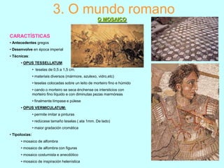 3. O mundo romano
O MOSAICO
CARACTÍSTICAS
• Antecedentes gregos
• Desenvolve en época imperial
• Técnicas:
• OPUS TESSELLATUM:
• teselas de 0,5 a 1,5 cm.
• materiais diversos (mármore, azulexo, vidro,etc)
• teselas colocadas sobre un leito de morteiro fino e húmido
• cando o morteiro se seca énchense os intersticios con
morteiro fino líquido e con diminutas pezas marmóreas
• finalmente límpase e púlese
• OPUS VERMICULATUM:
• permite imitar a pinturas
• redúcese tamaño teselas ( ata 1mm. De lado)
• maior gradación cromática

• Tipoloxías:
• mosaico de alfombra
• mosaico de alfombra con figuras
• mosaico costumista e anecdótico
• mosaico de inspiración helenística

 