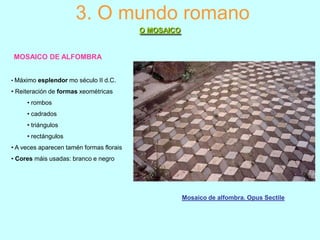 3. O mundo romano
O MOSAICO

MOSAICO DE ALFOMBRA
• Máximo esplendor mo século II d.C.

• Reiteración de formas xeométricas
• rombos
• cadrados
• triángulos
• rectángulos
• A veces aparecen tamén formas florais
• Cores máis usadas: branco e negro

Mosaico de alfombra. Opus Sectile

 