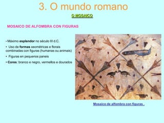 3. O mundo romano
O MOSAICO
MOSAICO DE ALFOMBRA CON FIGURAS

• Máximo esplendor no século III d.C.

• Uso de formas xeométricas e florais
combinadas con figuras (humanas ou animais)
• Figuras en pequenos paneis
• Cores: branco e negro, vermellos e dourados

Mosaico de alfombra con figuras .

 
