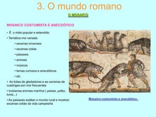 3. O mundo romano
O MOSAICO
MOSAICO COSTUMISTA E ANECDÓTICO
• É o máis popular e estendido

• Temática moi variada:
• escenas circenses
• escenas cotiás
• paisaxes
• animais
• músicos
• temas curiosos e anecdóticos
• etc
• As loitas de gladiadores e as carreiras de
cuádrigas son moi frecuentes
• Inclúense animais mariños ( peixes, polbo,
luras...)
• As paisaxes exaltan o mundo rural e mostran
escenas cotiás da vida campesiña

Mosaico costumista e anecdótico .

 