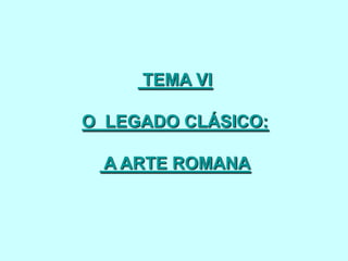 TEMA VI
O LEGADO CLÁSICO:
A ARTE ROMANA

 