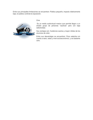 Entre sus principales limitaciones se encuentran: Público pequeño; impacto relativamente
bajo; el público controla la exposición.

Cine
Es un medio audiovisual masivo que permite llegar a un
amplio grupo de personas “cautivas” pero con baja
selectividad.
Sus ventajas son: Audiencia cautiva y mayor nitidez de los
anuncios de color.
Entre sus desventajas se encuentran: Poco selectivo en
cuanto a sexo, edad y nivel socioeconómico, y es bastante
caro.

 
