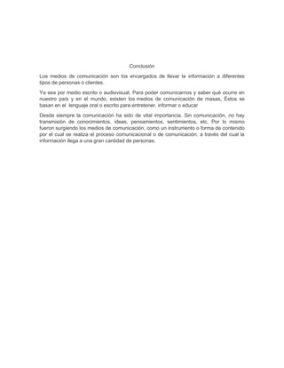 Conclusión
Los medios de comunicación son los encargados de llevar la información a diferentes
tipos de personas o clientes.
Ya sea por medio escrito o audiovisual, Para poder comunicarnos y saber qué ocurre en
nuestro país y en el mundo, existen los medios de comunicación de masas. Éstos se
basan en el lenguaje oral o escrito para entretener, informar o educar
Desde siempre la comunicación ha sido de vital importancia. Sin comunicación, no hay
transmisión de conocimientos, ideas, pensamientos, sentimientos, etc. Por lo mismo
fueron surgiendo los medios de comunicación, como un instrumento o forma de contenido
por el cual se realiza el proceso comunicacional o de comunicación, a través del cual la
información llega a una gran cantidad de personas.

 