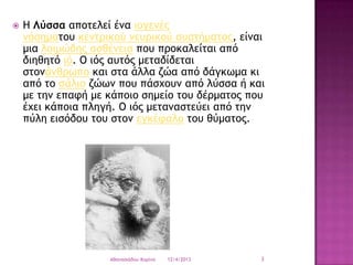 

Η Λύρρα απξςελεί έμα ιξγεμέπ
μόρημαςξσ κεμςοικξύ μεσοικξύ ρσρςήμαςξπ, είμαι
μια λξιμώδηπ αρθέμεια πξσ ποξκαλείςαι από
διηθηςό ιό. Ο ιόπ ασςόπ μεςαδίδεςαι
ρςξμάμθοχπξ και ρςα άλλα ζώα από δάγκχμα κι
από ςξ ράλιξ ζώχμ πξσ πάρυξσμ από λύρρα ή και
με ςημ επατή με κάπξιξ ρημείξ ςξσ δέομαςξπ πξσ
έυει κάπξια πληγή. Ο ιόπ μεςαμαρςεύει από ςημ
πύλη ειρόδξσ ςξσ ρςξμ εγκέταλξ ςξσ θύμαςξπ.

Aθαμαριάδξσ Κξοίμα

12/4/2013

3

 