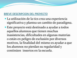 BREVE DESCRIPCION DEL PROYECTO

 La utilización de la tics crea una experiencia

significativa y plantea un cambio de paradigma.
 Este proyecto está destinado a ayudar a todos
aquellos alumnos que tienen muchas
inasistencias, dificultades en algunas materias
o están en peligro de exclusión por diversos
motivos, la finalidad del mismo es ayudar a que
los alumnos no pierdan su regularidad y
continúen insertos en la escuela.

 