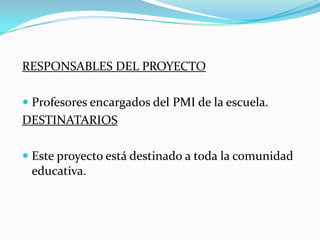 RESPONSABLES DEL PROYECTO
 Profesores encargados del PMI de la escuela.

DESTINATARIOS
 Este proyecto está destinado a toda la comunidad
educativa.

 