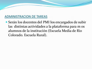 ADMINISTRACION DE TAREAS
 Serán los docentes del PMI los encargados de subir
las distintas actividades a la plataforma para m os
alumnos de la institución (Escuela Media de Rio
Colorado. Escuela Rural).

 