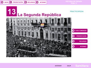 PRESENTACIÓN
                                                         HISTORIA DE ESPAÑA
INICIO                  RECURSOS   INTERNET
                                                              TEMA 13




    13 La Segunda República                                   PRACTICOPEDIA




                                                                   PARA COMENZAR



                                                                    PRESENTACIÓN



                                                                        RECURSOS



                                                                        INTERNET




                                              ANTERIOR    SALIR    Santillana
 