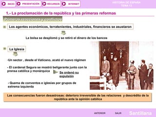 HISTORIA DE ESPAÑA
TEMA 13
RECURSOS INTERNETPRESENTACIÓN
Santillana
INICIO
SALIRSALIRANTERIORANTERIOR
Primeras reacciones y conflictosPrimeras reacciones y conflictos
1.- La proclamación de la república y las primeras reformas
Los agentes económicos, terratenientes, industriales, financieros se asustaron
La Iglesia
La bolsa se desplomó y se retiró el dinero de los bancos
-Un sector , desde el Vaticano, acató el nuevo régimen
- El cardenal Segura se mostró beligerante junto con la
prensa católica y monárquica
Se ordenó su
expulsión
- Quema de conventos e iglesias por grupos de
extrema izquierda
Las consecuencias fueron desastrosas: deterioro irreversible de las relaciones y descrédito de la
república ante la opinión católica
Las consecuencias fueron desastrosas: deterioro irreversible de las relaciones y descrédito de la
república ante la opinión católica
 