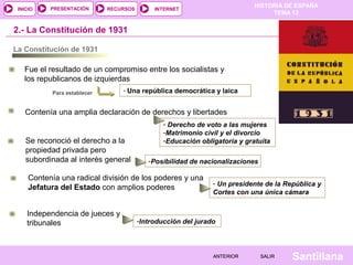 HISTORIA DE ESPAÑA
TEMA 13
RECURSOS INTERNETPRESENTACIÓN
Santillana
INICIO
SALIRSALIRANTERIORANTERIOR
2.- La Constitución de 1931
La Constitución de 1931
Fue el resultado de un compromiso entre los socialistas y
los republicanos de izquierdas
- Una república democrática y laicaPara establecer
Contenía una amplia declaración de derechos y libertades
- Derecho de voto a las mujeres
-Matrimonio civil y el divorcio
-Educación obligatoria y gratuitaSe reconoció el derecho a la
propiedad privada pero
subordinada al interés general
Contenía una radical división de los poderes y una
Jefatura del Estado con amplios poderes
Independencia de jueces y
tribunales
-Posibilidad de nacionalizaciones
- Un presidente de la República y
Cortes con una única cámara
-Introducción del jurado
 