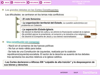 HISTORIA DE ESPAÑA
TEMA 13
RECURSOS INTERNETPRESENTACIÓN
Santillana
INICIO
SALIRSALIRANTERIORANTERIOR
Los grandes debates en las Cortes Constituyentes
Las dificultades se centraron en los temas más conflictivos
- El voto femenino
- La separación Estado-Iglesia.
-Se declaró la libertad de cultos y se eliminó la financiación estatal de la Iglesia
-Se prohibió ejercer la enseñanza, el comercio y la industria a los religiosos
-Se disolvió la Compañía de Jesús y sus bienes nacionalizados DOC. 5
DOC. 37
- La organización territorial del Estado. La cuestión autonómica con
problemas en Cataluña
Una constitución sin consenso
- Nació sin el consenso de las fuerzas políticas
- No fue un texto válido para todos
- Las Cortes declararon a Alfonso XIII “culpable de alta traición” y lo desposeyeron de
sus bienes y derechos
- Se trata de una Constitución de izquierdas, realizada por la coalición
republicano(izquierda)-socialista. El sector de la derecha se ausento de los debates
tras aprobarse los asuntos relativos a la iglesia católica.
 