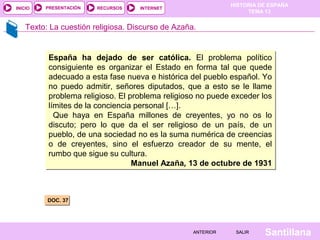 HISTORIA DE ESPAÑA
TEMA 13
RECURSOS INTERNETPRESENTACIÓN
Santillana
INICIO
SALIRSALIRANTERIORANTERIOR
Texto: La cuestión religiosa. Discurso de Azaña.
DOC. 37DOC. 37
España ha dejado de ser católica. El problema político
consiguiente es organizar el Estado en forma tal que quede
adecuado a esta fase nueva e histórica del pueblo español. Yo
no puedo admitir, señores diputados, que a esto se le llame
problema religioso. El problema religioso no puede exceder los
límites de la conciencia personal […].
Que haya en España millones de creyentes, yo no os lo
discuto; pero lo que da el ser religioso de un país, de un
pueblo, de una sociedad no es la suma numérica de creencias
o de creyentes, sino el esfuerzo creador de su mente, el
rumbo que sigue su cultura.
Manuel Azaña, 13 de octubre de 1931
España ha dejado de ser católica. El problema político
consiguiente es organizar el Estado en forma tal que quede
adecuado a esta fase nueva e histórica del pueblo español. Yo
no puedo admitir, señores diputados, que a esto se le llame
problema religioso. El problema religioso no puede exceder los
límites de la conciencia personal […].
Que haya en España millones de creyentes, yo no os lo
discuto; pero lo que da el ser religioso de un país, de un
pueblo, de una sociedad no es la suma numérica de creencias
o de creyentes, sino el esfuerzo creador de su mente, el
rumbo que sigue su cultura.
Manuel Azaña, 13 de octubre de 1931
 