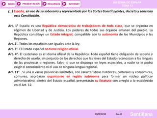 HISTORIA DE ESPAÑA
TEMA 13
RECURSOS INTERNETPRESENTACIÓN
Santillana
INICIO
SALIRSALIRANTERIORANTERIOR
(…) España, en uso de su soberanía y representada por las Cortes Constituyentes, decreta y sanciona
esta Constitución.
Art. 1° España es una República democrática de trabajadores de toda clase, que se organiza en
régimen de Libertad y de Justicia. Los poderes de todos sus órganos emanan del pueblo. La
República constituye un Estado integral, compatible con la autonomía de los Municipios y las
Regiones.
Art. 2°. Todos los españoles son iguales ante la ley.
Art. 3°. El Estado español no tiene religión oficial.
Art. 4°. El castellano es el idioma oficial de la República. Todo español tiene obligación de saberlo y
derecho de usarlo, sin perjuicio de los derechos que las leyes del Estado reconozcan a las lenguas
de las provincias o regiones. Salvo lo que se disponga en leyes especiales, a nadie se le podrá
exigir el conocimiento ni el uso de ninguna lengua regional.
Art. 11°. Si una o varias provincias limítrofes, con características históricas, culturales y económicas,
comunes, acordaran organizarse en región autónoma para formar un núcleo político-
administrativo, dentro del Estado español, presentarán su Estatuto con arreglo a lo establecido
en el Art. 12.
 