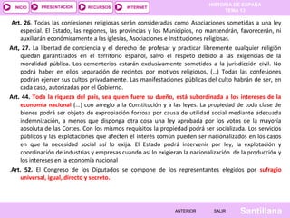 HISTORIA DE ESPAÑA
TEMA 13
RECURSOS INTERNETPRESENTACIÓN
Santillana
INICIO
SALIRSALIRANTERIORANTERIOR
Art. 26. Todas las confesiones religiosas serán consideradas como Asociaciones sometidas a una ley
especial. El Estado, las regiones, las provincias y los Municipios, no mantendrán, favorecerán, ni
auxiliarán económicamente a las iglesias, Asociaciones e Instituciones religiosas.
Art, 27. La libertad de conciencia y el derecho de profesar y practicar libremente cualquier religión
quedan garantizados en el territorio español, salvo el respeto debido a las exigencias de la
moralidad pública. Los cementerios estarán exclusivamente sometidos a la jurisdicción civil. No
podrá haber en ellos separación de recintos por motivos religiosos, (…) Todas las confesiones
podrán ejercer sus cultos privadamente. Las manifestaciones públicas del culto habrán de ser, en
cada caso, autorizadas por el Gobierno.
Art. 44. Toda la riqueza del país, sea quien fuere su dueño, está subordinada a los intereses de la
economía nacional (...) con arreglo a la Constitución y a las leyes. La propiedad de toda clase de
bienes podrá ser objeto de expropiación forzosa por causa de utilidad social mediante adecuada
indemnización, a menos que disponga otra cosa una ley aprobada por los votos de la mayoría
absoluta de las Cortes. Con los mismos requisitos la propiedad podrá ser socializada. Los servicios
públicos y las explotaciones que afecten el interés común pueden ser nacionalizados en los casos
en que la necesidad social así lo exija. El Estado podrá intervenir por ley, la explotación y
coordinación de industrias y empresas cuando así lo exigieran la nacionalización de la producción y
los intereses en la economía nacional
.Art. 52. El Congreso de los Diputados se compone de los representantes elegidos por sufragio
universal, igual, directo y secreto.
 