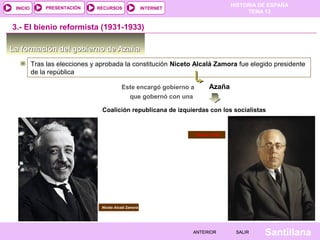 HISTORIA DE ESPAÑA
TEMA 13
RECURSOS INTERNETPRESENTACIÓN
Santillana
INICIO
SALIRSALIRANTERIORANTERIOR
La formación del gobierno de AzañaLa formación del gobierno de Azaña
Tras las elecciones y aprobada la constitución Niceto Alcalá Zamora fue elegido presidente
de la república
AzañaEste encargó gobierno a
Niceto Alcalá Zamora
3.- El bienio reformista (1931-1933)
que gobernó con una
Coalición republicana de izquierdas con los socialistas
Manuel Azaña
 