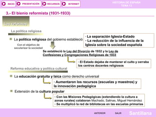HISTORIA DE ESPAÑA
TEMA 13
RECURSOS INTERNETPRESENTACIÓN
Santillana
INICIO
SALIRSALIRANTERIORANTERIOR
Las reformasLas reformas
3.- El bienio reformista (1931-1933)
La política religiosa
La política religiosa del gobierno estableció
- La separación Iglesia-Estado
- La reducción de la influencia de la
Iglesia sobre la sociedad españolaCon el objetivo de
secularizar la sociedad
Se estableció la Ley del Divorcio de 1932 y la Ley de
Confesiones y Congregaciones Religiosas de 1933
- El Estado dejaba de mantener el culto y cerraba
los centros docentes religiosos
Reforma educativa y política cultural
La educación gratuita y laica como derecho universal
- Aumentaron los recursos (escuelas y maestros) y
la innovación pedagógica
Extensión de la cultura popular
- Con las Misiones Pedagógicas (extendiendo la cultura a
zonas rurales) colaboran Machado, Salinas, Miguel Hernández
- Se multiplicó la red de bibliotecas en las escuelas primarias
 