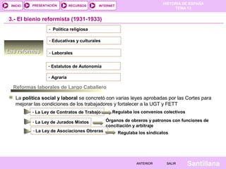 HISTORIA DE ESPAÑA
TEMA 13
RECURSOS INTERNETPRESENTACIÓN
Santillana
INICIO
SALIRSALIRANTERIORANTERIOR
Las reformasLas reformas
3.- El bienio reformista (1931-1933)
Reformas laborales de Largo Caballero
La política social y laboral se concretó con varias leyes aprobadas por las Cortes para
mejorar las condiciones de los trabajadores y fortalecer a la UGT y FETT
- La Ley de Contratos de Trabajo Regulaba los convenios colectivos
- La Ley de Jurados Mixtos Órganos de obreros y patronos con funciones de
conciliación y arbitraje
- La Ley de Asociaciones Obreras Regulaba los sindicatos
- Política religiosa
- Educativas y culturales
- Laborales
- Estatutos de Autonomía
- Agraria
 