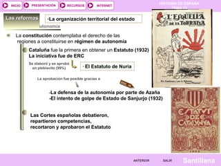 HISTORIA DE ESPAÑA
TEMA 13
RECURSOS INTERNETPRESENTACIÓN
Santillana
INICIO
SALIRSALIRANTERIORANTERIOR
Estatutos de autonomía
La constitución contemplaba el derecho de las
regiones a constituirse en régimen de autonomía
Cataluña fue la primera en obtener un Estatuto (1932)
La iniciativa fue de ERC
Se elaboró y se aprobó
en plebiscito (99%) - El Estatuto de Nuria
Las Cortes españolas debatieron,
repartieron competencias,
recortaron y aprobaron el Estatuto
La aprobación fue posible gracias a
-La defensa de la autonomía por parte de Azaña
-El intento de golpe de Estado de Sanjurjo (1932)
DOC. 10
-La organización territorial del estadoLas reformasLas reformas
 