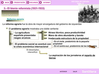HISTORIA DE ESPAÑA
TEMA 13
RECURSOS INTERNETPRESENTACIÓN
Santillana
INICIO
SALIRSALIRANTERIORANTERIOR
Las reformasLas reformas
3.- El bienio reformista (1931-1933)
Reforma agraria
La reforma agraria fue la obra de mayor envergadura del gobierno de izquierdas
El problema agrario mostraba una doble vertiente
- La agricultura
española presentaba
rasgos arcaicos
Atraso técnico, poca productividad
Mano de obra abundante y barata
Inadecuada estructura de la propiedad
- En el norte, predominio de la pequeña
propiedad
- En el centro-sur, predominio de los latifundios
- El problema social se acentuó con
la crisis económica internacional
El desempleo
intensificó
La aspiración de los jornaleros al reparto de
tierras
DOC. 12
 