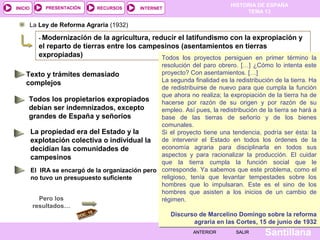 HISTORIA DE ESPAÑA
TEMA 13
RECURSOS INTERNETPRESENTACIÓN
Santillana
INICIO
SALIRSALIRANTERIORANTERIOR
La Ley de Reforma Agraria (1932)
- Modernización de la agricultura, reducir el latifundismo con la expropiación y
el reparto de tierras entre los campesinos (asentamientos en tierras
expropiadas)
DOC. 15
Pero los
resultados…
Todos los proyectos persiguen en primer término la
resolución del paro obrero. […] ¿Cómo lo intenta este
proyecto? Con asentamientos. […]
La segunda finalidad es la redistribución de la tierra. Ha
de redistribuirse de nuevo para que cumpla la función
que ahora no realiza; la expropiación de la tierra ha de
hacerse por razón de su origen y por razón de su
empleo. Así pues, la redistribución de la tierra se hará a
base de las tierras de señorío y de los bienes
comunales.
Si el proyecto tiene una tendencia, podría ser ésta: la
de intervenir el Estado en todos los órdenes de la
economía agraria para disciplinarla en todos sus
aspectos y para racionalizar la producción. El cuidar
que la tierra cumpla la función social que le
corresponde. Ya sabemos que este problema, como el
religioso, tenía que levantar tempestades sobre los
hombres que lo impulsaran. Este es el sino de los
hombres que asisten a los inicios de un cambio de
régimen.
Discurso de Marcelino Domingo sobre la reforma
agraria en las Cortes, 15 de junio de 1932
Todos los proyectos persiguen en primer término la
resolución del paro obrero. […] ¿Cómo lo intenta este
proyecto? Con asentamientos. […]
La segunda finalidad es la redistribución de la tierra. Ha
de redistribuirse de nuevo para que cumpla la función
que ahora no realiza; la expropiación de la tierra ha de
hacerse por razón de su origen y por razón de su
empleo. Así pues, la redistribución de la tierra se hará a
base de las tierras de señorío y de los bienes
comunales.
Si el proyecto tiene una tendencia, podría ser ésta: la
de intervenir el Estado en todos los órdenes de la
economía agraria para disciplinarla en todos sus
aspectos y para racionalizar la producción. El cuidar
que la tierra cumpla la función social que le
corresponde. Ya sabemos que este problema, como el
religioso, tenía que levantar tempestades sobre los
hombres que lo impulsaran. Este es el sino de los
hombres que asisten a los inicios de un cambio de
régimen.
Discurso de Marcelino Domingo sobre la reforma
agraria en las Cortes, 15 de junio de 1932
Texto y trámites demasiado
complejos
Todos los propietarios expropiados
debían ser indemnizados, excepto
grandes de España y señoríos
La propiedad era del Estado y la
explotación colectiva o individual la
decidían las comunidades de
campesinos
El IRA se encargó de la organización pero
no tuvo un presupuesto suficiente
 