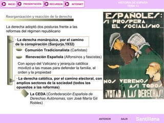 HISTORIA DE ESPAÑA
TEMA 13
RECURSOS INTERNETPRESENTACIÓN
Santillana
INICIO
SALIRSALIRANTERIORANTERIOR
Reorganización y reacción de la derecha
La derecha adoptó dos posturas frente a las
reformas del régimen republicano
- La derecha monárquica, por el camino
de la conspiración (Sanjurjo,1932)
Comunión Tradicionalista (Carlistas)
Renovación Española (Alfonsinos y fascistas)
- La derecha católica, por el camino electoral, con
amplios sectores de la sociedad (todos los
opuestos a las reformas)
La CEDA (Confederación Española de
Derechas Autónomas, con José María Gil
Robles)
Con apoyo del Vaticano y jerarquía católica
movilizó a las masas para defender la familia, el
orden y la propiedad
 