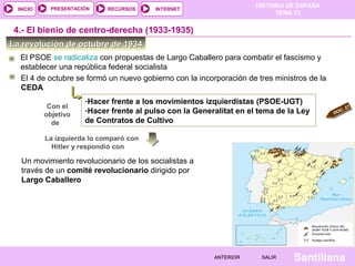 HISTORIA DE ESPAÑA
TEMA 13
RECURSOS INTERNETPRESENTACIÓN
Santillana
INICIO
SALIRSALIRANTERIORANTERIOR
La revolución de octubre de 1934La revolución de octubre de 1934
El 4 de octubre se formó un nuevo gobierno con la incorporación de tres ministros de la
CEDA
-Hacer frente a los movimientos izquierdistas (PSOE-UGT)
-Hacer frente al pulso con la Generalitat en el tema de la Ley
de Contratos de Cultivo
Con el
objetivo
de
Un movimiento revolucionario de los socialistas a
través de un comité revolucionario dirigido por
Largo Caballero
La izquierda lo comparó con
Hitler y respondió con
4.- El bienio de centro-derecha (1933-1935)
DOC. 27
El PSOE se radicaliza con propuestas de Largo Caballero para combatir el fascismo y
establecer una república federal socialista
 