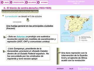 HISTORIA DE ESPAÑA
TEMA 13
RECURSOS INTERNETPRESENTACIÓN
Santillana
INICIO
SALIRSALIRANTERIORANTERIOR
La revolución de octubre de 1934La revolución de octubre de 1934
4.- El bienio de centro-derecha (1933-1935)
La revolución se desató el 5 de octubre
convocando
Una huelga general en las principales ciudades
(fracasó)
- Lluís Companys, presidente de la
Generalitat, proclamó el «Estado Catalán
dentro de un Estado Federal español». No
fue secundado por los sindicatos de
izquierda y tuvo escaso apoyo
- Solo en Asturias se produjo una auténtica
revolución social con medidas de socialización y
represión (UGT, CNT y comunistas unidos)
Una dura represión con la
intervención de la Guardia
Civil y el ejército de África
acabó con la revolución
 
