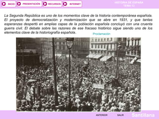 HISTORIA DE ESPAÑA
TEMA 13
RECURSOS INTERNETPRESENTACIÓN
Santillana
INICIO
SALIRSALIRANTERIORANTERIOR
La Segunda República es uno de los momentos clave de la historia contemporánea española.
El proyecto de democratización y modernización que se abre en 1931, y que tantas
esperanzas despertó en amplias capas de la población española concluyó con una cruenta
guerra civil. El debate sobre las razones de ese fracaso histórico sigue siendo uno de los
elementos clave de la historiografía española. Proclamación
 