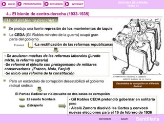 HISTORIA DE ESPAÑA
TEMA 13
RECURSOS INTERNETPRESENTACIÓN
Santillana
INICIO
SALIRSALIRANTERIORANTERIOR
El final del bienio derechistaEl final del bienio derechista
Se produjo una fuerte represión de los movimientos de izquierdas
-La rectificación de las reformas republicanas
Escándalos de corrupción en el Partido
Radical
Provocó
La CEDA (Gil Robles ministro de la guerra) ocupó gran
parte del gobierno
- Se anularon muchas de las reformas laborales (jurado
mixto, la reforma agraria)
-Se reformó el ejército con protagonismo de militares
conservadores (Franco, Mola, Fanjul)
-Se inició una reforma de la constitución
4.- El bienio de centro-derecha (1933-1935)
Pero un escándalo de corrupción desestabilizó el gobierno
radical cedista
El Partido Radical se vio envuelto en dos casos de corrupción
El asunto Nombela
Estraperlo
- Gil Robles CEDA pretendió gobernar en solitario
pero
- Alcalá Zamora disolvió las Cortes y convocó
nuevas elecciones para el 16 de febrero de 1936
 