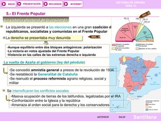 HISTORIA DE ESPAÑA
TEMA 13
RECURSOS INTERNETPRESENTACIÓN
Santillana
INICIO
SALIRSALIRANTERIORANTERIOR
La victoria electoral de la izquierdaLa victoria electoral de la izquierda
La izquierda se presentó a las elecciones en una gran coalición de
republicanos, socialistas y comunistas en el Frente Popular
5.- El Frente Popular
La derecha se presentaba muy desunida
-Aunque equilibrio entre dos bloques antagónicos: polarización
-La victoria en votos ajustada del Frente Popular
-Violencia en las calles de las extremas derecha e izquierda
DOC. 29
La vuelta de Azaña al gobierno (ley del péndulo)
Se intensificaron los conflictos sociales
DOC. 30
-Se concedió amnistía general a presos de la revolución de 1934
-Se restableció la Generalitat de Cataluña
-Se reanudó el proceso reformista agrario religioso, social y
militar
-Masiva ocupación de tierras de los latifundios, legalizadas por el IRA
-Confrontación entre la Iglesia y la república
-Amenaza al orden social para la derecha y los conservadores
 