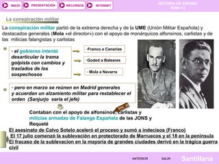 HISTORIA DE ESPAÑA
TEMA 13
RECURSOS INTERNETPRESENTACIÓN
Santillana
INICIO
SALIRSALIRANTERIORANTERIOR
La conspiración militar
La conspiración militar partió de la extrema derecha y de la UME (Unión Militar Española) y
destacados generales (Mola «el director») con el apoyo de monárquicos alfonsinos, carlistas y de
las milicias falangistas y carlistas
DOC. 35
El asesinato de Calvo Sotelo aceleró el proceso y sumó a indecisos (Franco)
El 17 julio comenzó la sublevación en protectorado de Marruecos y el 18 en la península
El fracaso de la sublevacion en la mayoría de grandes ciudades derivó en la trágica guerra
civil
- el gobierno intentó
desarticular la trama
golpista con cambios y
traslados de los
sospechosos
-Franco a Canarias
-Goded a Baleares
- Mola a Navarra
Contaban con el apoyo de alfonsinos, carlistas y
milicias armadas de Falange Española de las JONS y
Requeté
- pero en marzo se reúnen en Madrid generales
y acuerdan un alzamiento militar para restablecer el
orden (Sanjurjo sería el jefe)
 