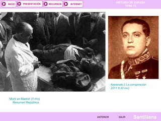 HISTORIA DE ESPAÑA
TEMA 13
RECURSOS INTERNETPRESENTACIÓN
Santillana
INICIO
SALIRSALIRANTERIORANTERIOR
Asesinato ( La conspiración
2011 8.30 mn)
Morir en Madrid (7 mn)
Resumen República
 