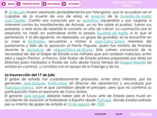 HISTORIA DE ESPAÑA
TEMA 13
RECURSOS INTERNETPRESENTACIÓN
Santillana
INICIO
SALIRSALIRANTERIORANTERIOR
El 12 de julio muere asesinado (probablemente por falangistas, que le acusaban ser el
culpable de la muerte de uno de ellos), el teniente de la Guardia de Asalto
José Castillo. Castillo era conocido por su activismo izquierdista y por negarse a
intervenir contra los manifestantes de Asturias, yo no tiro sobre el pueblo, fueron sus
palabras, y este acto de rebeldía le costaría un año de cárcel. La conmoción por el
asesinato no tardó en extenderse entre la propia Guardia de Asalto a la que él
pertenecía. Y al día siguiente, en represalia, un grupo de guardias, al no encontrar en
su casa a Gil-Robles, secuestran y matan a José Calvo Sotelo miembro del
parlamento y líder de la oposición al Frente Popular, quien fue ministro de finanzas
durante la dictadura de Miguel Primo de Rivera. Este crimen convenció de la
necesidad de dar el Golpe de Estado a los militares que aún estaban indecisos, entre
ellos y según Preston, a Franco. Este Golpe de Estado estaba preparado por Mola (el
Director) para mediados o finales de Julio desde hacía tiempo (el Dragon Rapide ya
estaba en camino), y contaba con el apoyo de la Falange y de los
La Insurrección del 17 de julio
El golpe de estado fue cuidadosamente planeado, entre otros militares, por los
generales José Sanjurjo, Emilio Mola (el Director del alzamiento) y secundada por
Francisco Franco, con el que contaban desde el principio, pero que no confirmó su
participación hasta el asesinato de Calvo Sotelo.
El general José Sanjurjo debería haber sido el futuro Jefe de Estado pero murió en
accidente de aviación al trasladarse a España desde Portugal, donde estaba exiliado
por su intento de golpe de estado el 10 de agosto de 1932.
 