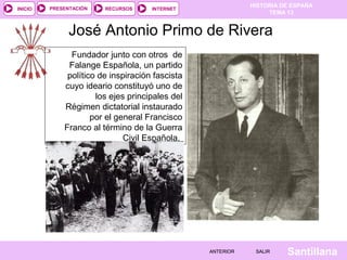 HISTORIA DE ESPAÑA
TEMA 13
RECURSOS INTERNETPRESENTACIÓN
Santillana
INICIO
SALIRSALIRANTERIORANTERIOR
José Antonio Primo de Rivera
Fundador junto con otros de
Falange Española, un partido
político de inspiración fascista
cuyo ideario constituyó uno de
los ejes principales del
Régimen dictatorial instaurado
por el general Francisco
Franco al término de la Guerra
Civil Española.
 