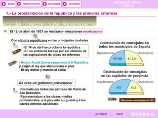 HISTORIA DE ESPAÑA
TEMA 13
RECURSOS INTERNETPRESENTACIÓN
Santillana
INICIO
SALIRSALIRANTERIORANTERIOR
La caída de la monarquía y el gobierno provisionalLa caída de la monarquía y el gobierno provisional
1.- La proclamación de la república y las primeras reformas
Elecciones municipales de 1931
DOC. 2
El 12 de abril de 1931 se realizaron elecciones municipales
Con victoria republicana en las principales ciudades
-El 14 de abril se proclama la república
-En un ambiente festivo por ser símbolo de
las aspiraciones de todas las reformas
DOC. 3
- Niceto Alcalá Zamora proclama la II República
y exigió al rey que abandonara el país
- El rey dimite y marcha al exilio
Se crea un gobierno provisional
DOC. 1
-Formado por todos los partidos del Pacto de
San Sebastián
-Representaban a las clases medias
profesionales, a la pequeña burguesía y a los
líderes obreros socialistas
 