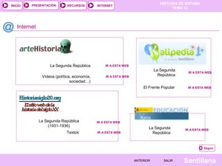 HISTORIA DE ESPAÑA
TEMA 13
RECURSOS INTERNETPRESENTACIÓN
Santillana
INICIO
SALIRSALIRANTERIORANTERIOR
Internet
Seguir
IR A ESTA WEBIR A ESTA WEB
La Segunda
República
La Segunda
República
IR A ESTA WEBIR A ESTA WEB
IR A ESTA WEBIR A ESTA WEB
IR A ESTA WEBIR A ESTA WEBLa Segunda República
IR A ESTA WEBIR A ESTA WEBLa Segunda República
(1931-1936)
Vídeos (política, economía,
sociedad…)
IR A ESTA WEBIR A ESTA WEBTextos
El Frente Popular IR A ESTA WEBIR A ESTA WEB
 