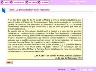 HISTORIA DE ESPAÑA
TEMA 13
RECURSOS INTERNETPRESENTACIÓN
Santillana
INICIO
SALIRSALIRANTERIORANTERIOR
Texto: La proclamación de la república
DOC. 3DOC. 3
A las tres de la tarde del día 14 se izó en Madrid la primera bandera republicana, que
tremoló sobre el Palacio de Comunicaciones. Esta bandera produjo un movimiento
general de curiosidad que se convirtió en un estallido de entusiasmo al conocerse que
representaba realmente lo que simbolizaba, o sea, la toma del poder por parte del
Gobierno provisional.
En cuanto esto se hizo público, Madrid corrió a destruir y a esconder los símbolos
monárquicos. Los comerciantes proveedores de la Real Casa, las tiendas con el escudo
real, las fondas, teatros y restaurantes con algún nombre relacionado con la monarquía,
hicieron desaparecer rápidamente los nombres comprometedores y dinásticos. Las
estatuas que el pueblo consiguió derribar cayeron de forma implacable. Un busto de
bronce de Primo de Rivera fue colgado en el balcón de Gobernación.
Las banderas republicanas se hicieron más y más espesas. […] El pueblo de Madrid,
que suele poseer una finura crítica indudable, aderezó el espectáculo con su
causticidad proverbial. El Rey y la Reina no fueron tratados por la masa con cumplidos,
pero tampoco con una crueldad exagerada.
J. PLA, «El 14 de abril en Madrid», Artículo publicado
en La Veu de Catalunya, 1993
A las tres de la tarde del día 14 se izó en Madrid la primera bandera republicana, que
tremoló sobre el Palacio de Comunicaciones. Esta bandera produjo un movimiento
general de curiosidad que se convirtió en un estallido de entusiasmo al conocerse que
representaba realmente lo que simbolizaba, o sea, la toma del poder por parte del
Gobierno provisional.
En cuanto esto se hizo público, Madrid corrió a destruir y a esconder los símbolos
monárquicos. Los comerciantes proveedores de la Real Casa, las tiendas con el escudo
real, las fondas, teatros y restaurantes con algún nombre relacionado con la monarquía,
hicieron desaparecer rápidamente los nombres comprometedores y dinásticos. Las
estatuas que el pueblo consiguió derribar cayeron de forma implacable. Un busto de
bronce de Primo de Rivera fue colgado en el balcón de Gobernación.
Las banderas republicanas se hicieron más y más espesas. […] El pueblo de Madrid,
que suele poseer una finura crítica indudable, aderezó el espectáculo con su
causticidad proverbial. El Rey y la Reina no fueron tratados por la masa con cumplidos,
pero tampoco con una crueldad exagerada.
J. PLA, «El 14 de abril en Madrid», Artículo publicado
en La Veu de Catalunya, 1993
 