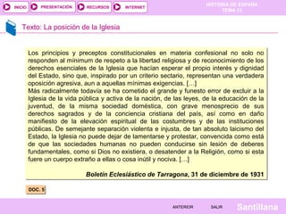 HISTORIA DE ESPAÑA
TEMA 13
RECURSOS INTERNETPRESENTACIÓN
Santillana
INICIO
SALIRSALIRANTERIORANTERIOR
Texto: La posición de la Iglesia
DOC. 5DOC. 5
Los principios y preceptos constitucionales en materia confesional no solo no
responden al mínimum de respeto a la libertad religiosa y de reconocimiento de los
derechos esenciales de la Iglesia que hacían esperar el propio interés y dignidad
del Estado, sino que, inspirado por un criterio sectario, representan una verdadera
oposición agresiva, aun a aquellas mínimas exigencias. […]
Más radicalmente todavía se ha cometido el grande y funesto error de excluir a la
Iglesia de la vida pública y activa de la nación, de las leyes, de la educación de la
juventud, de la misma sociedad doméstica, con grave menosprecio de sus
derechos sagrados y de la conciencia cristiana del país, así como en daño
manifiesto de la elevación espiritual de las costumbres y de las instituciones
públicas. De semejante separación violenta e injusta, de tan absoluto laicismo del
Estado, la Iglesia no puede dejar de lamentarse y protestar, convencida como está
de que las sociedades humanas no pueden conducirse sin lesión de deberes
fundamentales, como si Dios no existiera, o desatender a la Religión, como si esta
fuere un cuerpo extraño a ellas o cosa inútil y nociva. […]
Boletín Eclesiástico de Tarragona, 31 de diciembre de 1931
Los principios y preceptos constitucionales en materia confesional no solo no
responden al mínimum de respeto a la libertad religiosa y de reconocimiento de los
derechos esenciales de la Iglesia que hacían esperar el propio interés y dignidad
del Estado, sino que, inspirado por un criterio sectario, representan una verdadera
oposición agresiva, aun a aquellas mínimas exigencias. […]
Más radicalmente todavía se ha cometido el grande y funesto error de excluir a la
Iglesia de la vida pública y activa de la nación, de las leyes, de la educación de la
juventud, de la misma sociedad doméstica, con grave menosprecio de sus
derechos sagrados y de la conciencia cristiana del país, así como en daño
manifiesto de la elevación espiritual de las costumbres y de las instituciones
públicas. De semejante separación violenta e injusta, de tan absoluto laicismo del
Estado, la Iglesia no puede dejar de lamentarse y protestar, convencida como está
de que las sociedades humanas no pueden conducirse sin lesión de deberes
fundamentales, como si Dios no existiera, o desatender a la Religión, como si esta
fuere un cuerpo extraño a ellas o cosa inútil y nociva. […]
Boletín Eclesiástico de Tarragona, 31 de diciembre de 1931
 