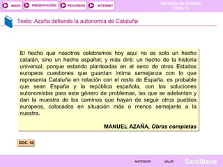 HISTORIA DE ESPAÑA
TEMA 13
RECURSOS INTERNETPRESENTACIÓN
Santillana
INICIO
SALIRSALIRANTERIORANTERIOR
Texto: Azaña defiende la autonomía de Cataluña
DOC. 10DOC. 10
El hecho que nosotros celebramos hoy aquí no es solo un hecho
catalán, sino un hecho español; y más diré: un hecho de la historia
universal, porque estando planteadas en el seno de otros Estados
europeos cuestiones que guardan íntima semejanza con lo que
representa Cataluña en relación con el resto de España, es probable
que sean España y la república española, con las soluciones
autonomistas para este género de problemas, las que se adelantan y
dan la muestra de los caminos que hayan de seguir otros pueblos
europeos, colocados en situación más o menos semejante a la
nuestra.
MANUEL AZAÑA, Obras completas
El hecho que nosotros celebramos hoy aquí no es solo un hecho
catalán, sino un hecho español; y más diré: un hecho de la historia
universal, porque estando planteadas en el seno de otros Estados
europeos cuestiones que guardan íntima semejanza con lo que
representa Cataluña en relación con el resto de España, es probable
que sean España y la república española, con las soluciones
autonomistas para este género de problemas, las que se adelantan y
dan la muestra de los caminos que hayan de seguir otros pueblos
europeos, colocados en situación más o menos semejante a la
nuestra.
MANUEL AZAÑA, Obras completas
 