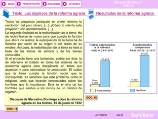 HISTORIA DE ESPAÑA
TEMA 13
RECURSOS INTERNETPRESENTACIÓN
Santillana
INICIO
SALIRSALIRANTERIORANTERIOR
Texto: Los objetivos de la reforma agraria Resultados de la reforma agraria
Todos los proyectos persiguen en primer término la
resolución del paro obrero. […] ¿Cómo lo intenta este
proyecto? Con asentamientos. […]
La segunda finalidad es la redistribución de la tierra. Ha
de redistribuirse de nuevo para que cumpla la función
que ahora no realiza; la expropiación de la tierra ha de
hacerse por razón de su origen y por razón de su
empleo. Así pues, la redistribución de la tierra se hará a
base de las tierras de señorío y de los bienes
comunales.
Si el proyecto tiene una tendencia, podría ser ésta: la
de intervenir el Estado en todos los órdenes de la
economía agraria para disciplinarla en todos sus
aspectos y para racionalizar la producción. El cuidar
que la tierra cumpla la función social que le
corresponde. Ya sabemos que este problema, como el
religioso, tenía que levantar tempestades sobre los
hombres que lo impulsaran. Este es el sino de los
hombres que asisten a los inicios de un cambio de
régimen.
Discurso de Marcelino Domingo sobre la reforma
agraria en las Cortes, 15 de junio de 1932
Todos los proyectos persiguen en primer término la
resolución del paro obrero. […] ¿Cómo lo intenta este
proyecto? Con asentamientos. […]
La segunda finalidad es la redistribución de la tierra. Ha
de redistribuirse de nuevo para que cumpla la función
que ahora no realiza; la expropiación de la tierra ha de
hacerse por razón de su origen y por razón de su
empleo. Así pues, la redistribución de la tierra se hará a
base de las tierras de señorío y de los bienes
comunales.
Si el proyecto tiene una tendencia, podría ser ésta: la
de intervenir el Estado en todos los órdenes de la
economía agraria para disciplinarla en todos sus
aspectos y para racionalizar la producción. El cuidar
que la tierra cumpla la función social que le
corresponde. Ya sabemos que este problema, como el
religioso, tenía que levantar tempestades sobre los
hombres que lo impulsaran. Este es el sino de los
hombres que asisten a los inicios de un cambio de
régimen.
Discurso de Marcelino Domingo sobre la reforma
agraria en las Cortes, 15 de junio de 1932
DOC. 14DOC. 14
DOC. 15DOC. 15
 