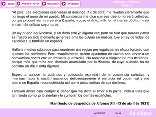 HISTORIA DE ESPAÑA
TEMA 13
RECURSOS INTERNETPRESENTACIÓN
Santillana
INICIO
SALIRSALIRANTERIORANTERIOR
"Al país: Las elecciones celebradas el domingo (12 de abril) me revelan claramente que
no tengo el amor de mi pueblo. Mi conciencia me dice que ese desvío no será definitivo,
porque procuré siempre servir a España, y puse el único afán en el interés público hasta
en las más críticas coyunturas.
Un rey puede equivocarse, y sin duda erré yo alguna vez; pero sé bien que nuestra patria
se mostró en todo momento generosa ante las culpas sin malicia. Soy el rey de todos los
españoles, y también un español.
Hallaría medios sobrados para mantener mis regias prerrogativas, en eficaz forcejeo con
quienes las combaten. Pero resueltamente, quiero apartarme de cuanto sea lanzar a un
compatriota contra otro en fratricida guerra civil. No renuncio a ninguno de mis derechos,
porque más que míos son depósito acumulado por la Historia, de cuya custodia ha de
pedirme un día cuenta rigurosa.
Espero a conocer la auténtica y adecuada expresión de la conciencia colectiva, y
mientras habla la nación suspendo deliberadamente el ejercicio del poder real y me
aparto ce España, reconociéndola así como única señora de sus destinos.
También ahora creo cumplir el deber que me dicta el amor a la patria. Pido a Dios que
tan hondo como yo lo sientan y lo cumplan los demás españoles.
Maniflesto de despedida de Alfonso XIII (13 de abril de 1931)
 