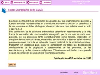 HISTORIA DE ESPAÑA
TEMA 13
RECURSOS INTERNETPRESENTACIÓN
Santillana
INICIO
SALIRSALIRANTERIORANTERIOR
Texto: El programa de la CEDA
DOC. 20DOC. 20
Electores de Madrid: Los candidatos designados por las organizaciones políticas y
fuerzas sociales representadas en la coalición antimarxista utilizan un derecho y, a
la vez, cumplen un deber al dirigirse al cuerpo electoral para solicitar de él su voto
y apoyo. […]
Los candidatos de la coalición antimarxista defenderán resueltamente y a todo
trance la necesidad de una inmediata derogación por la vía que en cada caso
proceda, de los preceptos tanto constitucionales como legales, inspirados en
designios laicos y socializantes, en realidad encaminados a destruir así el inmenso
patrimonio moral como la ya exhausta riqueza material de la sociedad española;
trabajarán sin descanso para lograr la cancelación de todas las disposiciones
confiscadoras de la propiedad y persecutorias de las personas, de las
Asociaciones y de las creencias religiosas. Y finalmente solicitarán, como prenda
de paz, la concesión de una amplia y generosa amnistía.
Publicado en ABC, octubre de 1933
Electores de Madrid: Los candidatos designados por las organizaciones políticas y
fuerzas sociales representadas en la coalición antimarxista utilizan un derecho y, a
la vez, cumplen un deber al dirigirse al cuerpo electoral para solicitar de él su voto
y apoyo. […]
Los candidatos de la coalición antimarxista defenderán resueltamente y a todo
trance la necesidad de una inmediata derogación por la vía que en cada caso
proceda, de los preceptos tanto constitucionales como legales, inspirados en
designios laicos y socializantes, en realidad encaminados a destruir así el inmenso
patrimonio moral como la ya exhausta riqueza material de la sociedad española;
trabajarán sin descanso para lograr la cancelación de todas las disposiciones
confiscadoras de la propiedad y persecutorias de las personas, de las
Asociaciones y de las creencias religiosas. Y finalmente solicitarán, como prenda
de paz, la concesión de una amplia y generosa amnistía.
Publicado en ABC, octubre de 1933
 