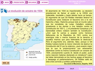 HISTORIA DE ESPAÑA
TEMA 13
RECURSOS INTERNETPRESENTACIÓN
Santillana
INICIO
SALIRSALIRANTERIORANTERIOR
La revolución de octubre de 1934
DOC. 25DOC. 25
El alzamiento de 1934 es imperdonable. La decisión
presidencial de llamar al poder a la CEDA era
inatacable, inevitable y hasta debida hacía ya tiempo.
El argumento de que Gil Robles intentaba destruir la
Constitución para instaurar el fascismo era a la vez
hipócrita y falso. Hipócrita porque todo el mundo sabía
que los socialistas de Largo Caballero estaban
arrastrando a los demás a una rebelión contra la
Constitución de 1931 […]; el presidente Companys y la
Generalitat entera violaron también la Constitución.
¿Con qué fe vamos a aceptar como heroicos
defensores de la República de 1931 contra sus
enemigos más o menos ilusorios de la derecha a
aquellos mismos que para defenderla la destruían?
Pero el argumento era, además, falso, porque si Gil
Robles hubiera tenido la menor intención de destruir la
Constitución del 31 por la violencia, ¿qué ocasión mejor
que la que le proporcionaron sus adversarios
alzándose contra la misma Constitución en octubre de
1934, precisamente cuando él, desde el poder, pudo
como reacción haberse declarado en dictadura? Lejos
de haber demostrado en los hechos apego al fascismo
y desapego al parlamentarismo, Gil Robles salió de
esta crisis convicto y confeso parlamentario.
SALVADOR DE MADARIAGA, España, 1978
El alzamiento de 1934 es imperdonable. La decisión
presidencial de llamar al poder a la CEDA era
inatacable, inevitable y hasta debida hacía ya tiempo.
El argumento de que Gil Robles intentaba destruir la
Constitución para instaurar el fascismo era a la vez
hipócrita y falso. Hipócrita porque todo el mundo sabía
que los socialistas de Largo Caballero estaban
arrastrando a los demás a una rebelión contra la
Constitución de 1931 […]; el presidente Companys y la
Generalitat entera violaron también la Constitución.
¿Con qué fe vamos a aceptar como heroicos
defensores de la República de 1931 contra sus
enemigos más o menos ilusorios de la derecha a
aquellos mismos que para defenderla la destruían?
Pero el argumento era, además, falso, porque si Gil
Robles hubiera tenido la menor intención de destruir la
Constitución del 31 por la violencia, ¿qué ocasión mejor
que la que le proporcionaron sus adversarios
alzándose contra la misma Constitución en octubre de
1934, precisamente cuando él, desde el poder, pudo
como reacción haberse declarado en dictadura? Lejos
de haber demostrado en los hechos apego al fascismo
y desapego al parlamentarismo, Gil Robles salió de
esta crisis convicto y confeso parlamentario.
SALVADOR DE MADARIAGA, España, 1978
 