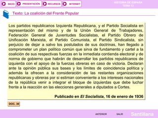 HISTORIA DE ESPAÑA
TEMA 13
RECURSOS INTERNETPRESENTACIÓN
Santillana
INICIO
SALIRSALIRANTERIORANTERIOR
Texto: La coalición del Frente Popular
DOC. 30DOC. 30
Los partidos republicanos Izquierda Republicana, y el Partido Socialista en
representación del mismo y de la Unión General de Trabajadores,
Federación General de Juventudes Socialistas, el Partido Obrero de
Unificación Marxista, el Partido Comunista, el Partido Sindicalista, sin
perjuicio de dejar a salvo los postulados de sus doctrinas, han llegado a
comprometer un plan político común que sirva de fundamento y cartel a la
coalición de sus respectivas fuerzas en la inmediata contienda electoral y de
norma de gobierno que habrán de desarrollar los partidos republicanos de
izquierda con el apoyo de la fuerzas obreras en caso de victoria. Declaran
ante la opinión pública sus bases y los límites de coincidencia política y
además la ofrecen a la consideración de las restantes organizaciones
republicanas y obreras por si estiman conveniente a los intereses nacionales
de la república venir a integrar el bloque de izquierdas que debe luchar
frente a la reacción en las elecciones generales a diputados a Cortes.
Publicado en El Socialista, 16 de enero de 1936
Los partidos republicanos Izquierda Republicana, y el Partido Socialista en
representación del mismo y de la Unión General de Trabajadores,
Federación General de Juventudes Socialistas, el Partido Obrero de
Unificación Marxista, el Partido Comunista, el Partido Sindicalista, sin
perjuicio de dejar a salvo los postulados de sus doctrinas, han llegado a
comprometer un plan político común que sirva de fundamento y cartel a la
coalición de sus respectivas fuerzas en la inmediata contienda electoral y de
norma de gobierno que habrán de desarrollar los partidos republicanos de
izquierda con el apoyo de la fuerzas obreras en caso de victoria. Declaran
ante la opinión pública sus bases y los límites de coincidencia política y
además la ofrecen a la consideración de las restantes organizaciones
republicanas y obreras por si estiman conveniente a los intereses nacionales
de la república venir a integrar el bloque de izquierdas que debe luchar
frente a la reacción en las elecciones generales a diputados a Cortes.
Publicado en El Socialista, 16 de enero de 1936
 